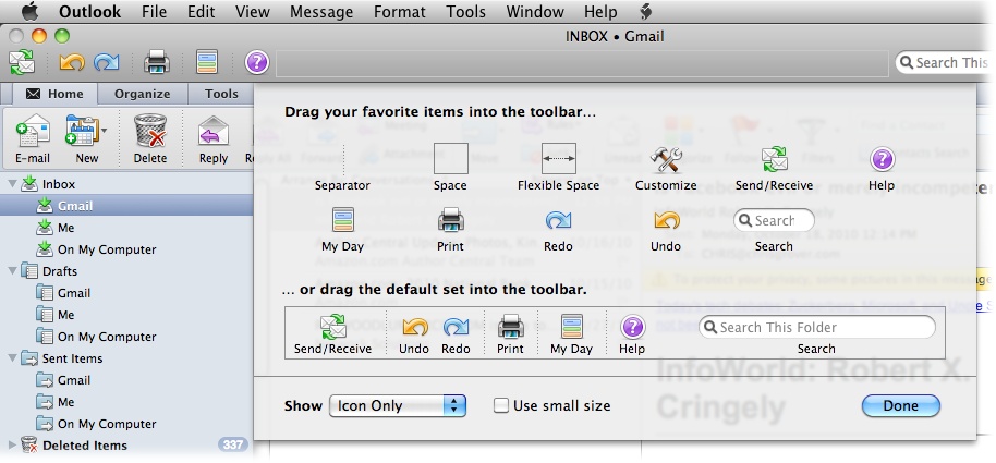 Outlook limits your command customization efforts to its toolbar. Control-click (or right-click) a gray area of the toolbar, or choose View→Customize Toolbar to unfurl this sheet of button possibilities. Drag buttons onto or off of the toolbar, and use the controls at the bottom to determine how you want your buttons to appear. If you later decide that Microsoft’s stock arrangement of buttons speaks to you on so many levels, just drag the original set back to the toolbar.