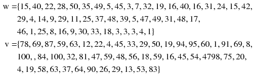 
$$ \begin{aligned} {\text{w}} = & \{ 1 5, 40, 2 2, 2 8, 50, 3 5, 4 9, 5, 4 5, 3, 7, 3 2, 1 9, 1 6, 40, 1 6, 3 1, 2 4, 1 5, 4 2, \\ &2 9, 4, 1 4, 9, 2 9, 1 1, 2 5, 3 7, 4 8, 3 9, 5, 4 7, 4 9, 3 1, 4 8, 1 7, \\ &4 6, 1, 2 5, 8, 1 6, 9, 30, 3 3, 1 8, 3, 3, 3, 4, 1\} \\ {\text{v}} = & \{ 7 8, 6 9, 8 7, 5 9, 6 3, 1 2, 2 2, 4, 4 5, 3 3, 2 9, 50, 1 9,  9 4, 9 5, 60, 1, 9 1, 6 9, 8, \\ &100,, 8 4, 100, 3 2, 8 1, 4 7, 5 9, 4 8, 5 6, 1 8, 5 9, 1 6,  4 5, 5 4, 4 7 9 8, 7 5, 20, \\ &4, 1 9, 5 8, 6 3, 3 7, 6 4, 90, 2 6, 2 9, 1 3, 5 3, 8 3\} \\ \end{aligned} $$
