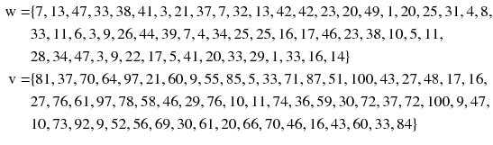 
$$ \begin{aligned} {\text{w}} = & \{ 7, 1 3, 4 7, 3 3, 3 8, 4 1, 3, 2 1, 3 7, 7, 3 2, 1 3, 4 2, 4 2, 2 3, 20, 4 9, 1, 20, 2 5, 3 1, 4, 8, \\ &3 3, 1 1, 6, 3, 9, 2 6, 4 4,   3 9, 7, 4, 3 4, 2 5, 2 5, 1 6, 1 7, 4 6, 2 3, 3 8, 10, 5, 1 1, \\ & 2 8, 3 4, 4 7, 3, 9, 2 2, 1 7, 5, 4 1, 20, 3 3, 2 9, 1, 3 3, 1 6, 1 4\} \\ {\text{v}} = & \{ 8 1, 3 7, 70, 6 4, 9 7, 2 1, 60, 9, 5 5, 8 5, 5, 3 3, 7 1, 8 7, 5 1, 100, 4 3, 2 7,  4 8, 1 7, 1 6,\\ & 2 7, 7 6, 6 1, 9 7, 7 8, 5 8, 4 6, 2 9, 7 6, 10, 1 1, 7 4, 3 6, 5 9, 30, 7 2, 3 7, 7 2, 100, 9, 4 7, \\ & 10, 7 3, 9 2, 9, 5 2, 5 6, 6 9, 30, 6 1, 20, 6 6, 70, 4 6, 1 6, 4 3, 60, 3 3, 8 4\} \\ \end{aligned} $$
