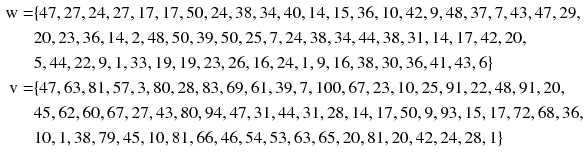 
$$ \begin{aligned} {\text{w}} = & \{ 4 7, 2 7, 2 4, 2 7, 1 7, 1 7, 50, 2 4, 3 8, 3 4, 40, 1 4, 1 5, 3 6, 10, 4 2, 9, 4 8, 3 7, 7, 4 3, 4 7, 2 9, \\ &20, 2 3, 3 6, 1 4, 2, 4 8, 50, 3 9, 50, 2 5, 7, 2 4, 3 8, 3 4, 4 4, 3 8, 3 1, 1 4, 1 7, 4 2, 20, \\ & 5, 4 4, 2 2, 9, 1, 3 3, 1 9, 1 9, 2 3, 2 6, 1 6, 2 4, 1, 9, 1 6, 3 8, 30, 3 6, 4 1, 4 3, 6\} \\ {\text{v}} = & \{ 4 7, 6 3, 8 1, 5 7, 3, 80, 2 8, 8 3, 6 9, 6 1, 3 9, 7, 100, 6 7, 2 3, 10, 2 5, 9 1, 2 2, 4 8, 9 1, 20,  \\ &4 5, 6 2, 60, 6 7, 2 7, 4 3, 80, 9 4, 4 7,  3 1, 4 4, 3 1, 2 8, 1 4, 1 7, 50, 9, 9 3,1 5, 1 7, 7 2, 6 8, 3 6,  \\ &10, 1, 3 8, 7 9, 4 5, 10, 8 1, 6 6, 4 6, 5 4, 5 3, 6 3, 6 5, 20, 8 1, 20, 4 2, 2 4, 2 8, 1\} \\ \end{aligned} $$
