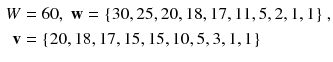 $$ \begin{aligned} W & = 6 0,\;{\mathbf{w}} = {\text{\{30}}, 2 5, 2 0, 1 8, 1 7, 1 1, 5, 2, 1, 1 {\text{\} ,}} \\ {\mathbf{v}} &  = {\text{\{20}}, 1 8, 1 7, 1 5, 1 5, 1 0, 5, 3, 1, 1 {\text{\}}} \\ \end{aligned} $$