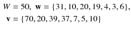 $$ \begin{aligned} W & = 5 0,\;{\mathbf{w}} = {\text{\{31}}, 1 0, 2 0, 1 9, 4, 3, 6{\text{\}}}, \\ {\mathbf{v}} &  = {\text{\{70}}, 2 0, 3 9, 3 7, 7, 5, 1 0 {\text{\}}} \\ \end{aligned} $$