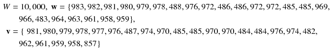 $$ \begin{aligned} W & = 1 0 ,0 0 0,\;{\mathbf{w}} = {\text{\{983}}, 9 8 2, 9 8 1, 9 8 0, 9 7 9, 9 7 8, 4 8 8, 9 7 6, 9 7 2, 4 8 6, 4 8 6, 9 7 2, 9 7 2, 4 8 5, 4 8 5, 9 6 9, \\ & \quad 9 6 6, 4 8 3, 9 6 4, 9 6 3, 9 6 1, 9 5 8, 9 5 9 {\text{\}}}, \\ {\mathbf{v}} &  = {\text{\{ 981}}, 9 8 0, 9 7 9, 9 7 8, 9 7 7, 9 7 6, 4 8 7, 9 7 4, 9 7 0, 4 8 5, 4 8 5, 9 7 0, 9 7 0, 4 8 4, 4 8 4, 9 7 6, 9 7 4, 4 8 2, \\ & \quad 9 6 2, 9 6 1, 9 5 9, 9 5 8, 8 5 7 {\text{\}}} \\ \end{aligned} $$