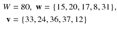 $$ \begin{aligned} W & = 8 0,\;{\mathbf{w}} = {\text{\{15}}, 2 0, 1 7, 8, 3 1 {\text{\},}} \\ {\mathbf{v}} &  = {\text{\{33}}, 2 4, 3 6, 3 7, 1 2 {\text{\}}} \\ \end{aligned} $$