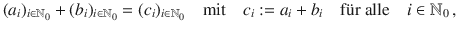 $$(a_{i})_{i\in{\mathbb{N}}_{0}}+(b_{i})_{i\in{\mathbb{N}}_{0}} =(c_{i})_{i\in{\mathbb{N}}_{0}}\quad\text{mit}\quad c_{i}:=a_{i}+b_{i}\quad\text{f{\"u}r alle}\quad i\in{\mathbb{N}}_{0}\,,$$