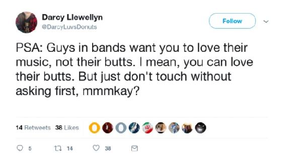 @DarcyLuvsDonuts PSA: Guys in bands want you to love their music, not their butts. I mean, you can love their butts. But just don't touch without asking first, mmmkay?