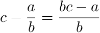 c - a/b = (bc - a)/b