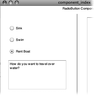 RadioButton components let you offer your audience mutually exclusive options, so you never use just one. You always use RadioButton components in groups of two or more. (If you think you want a single RadioButton, you probably want to use a CheckBox.) Turning on one radio button tells Flash to turn off all the other radio buttons with the same groupName.