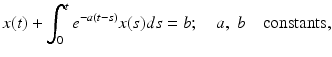 
 $$ x(t)+\int_{0}^{t}e^{-a(t-s)}x(s)ds=b;\quad a,\;b\quad \text{constants,} $$
