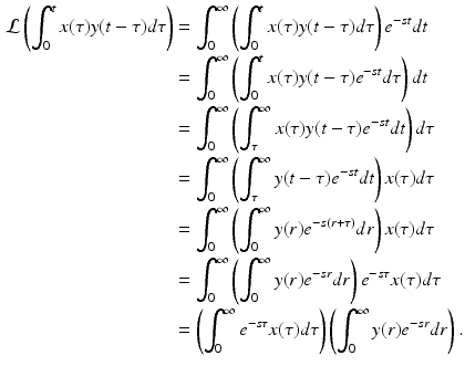 
 $$\begin{aligned} \mathcal{L}\left( \int_{0}^{t}x(\tau )y(t-\tau )d\tau \right) &=\int_{0}^{\infty }\left( \int_{0}^{t}x(\tau )y(t-\tau )d\tau \right) e^{-st}dt \\ &=\int_{0}^{\infty }\left( \int_{0}^{t}x(\tau )y(t-\tau )e^{-st}d\tau \right) dt \\ &=\int_{0}^{\infty }\left( \int_{\tau }^{\infty }x(\tau )y(t-\tau )e^{-st}dt\right) d\tau \\ &=\int_{0}^{\infty }\left( \int_{\tau }^{\infty }y(t-\tau )e^{-st}dt\right) x(\tau )d\tau \\ &=\int_{0}^{\infty }\left( \int_{0}^{\infty }y(r)e^{-s(r+\tau )}dr\right) x(\tau )d\tau \\ &=\int_{0}^{\infty }\left( \int_{0}^{\infty }y(r)e^{-sr}dr\right) e^{-s\tau }x(\tau )d\tau \\ &=\left( \int_{0}^{\infty }e^{-s\tau }x(\tau )d\tau \right) \left( \int_{0}^{\infty }y(r)e^{-sr}dr\right) . \end{aligned}$$
