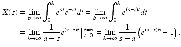 
 $$\begin{aligned} X(s)&=\lim_{b \rightarrow \infty}\int_{0}^{b}e^{at}e^{-st}dt =\lim_{b \rightarrow \infty}\int_{0}^{b}e^{(a-s)t}dt \\ &=\lim_{b \rightarrow \infty}\frac{1}{a-s}e^{(a-s)t}\left|_{\ t=0}^{\ t=b} \right.=\lim_{b \rightarrow \infty}\frac{1}{s-a}\left(e^{(a-s)b}-1\right). \end{aligned}$$
