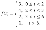 
 $$ f(t)=\left\{ \begin{array}{cc} 3, & 0\leq t<2 \\ 4, & 2\leq t\leq 3 \\ 2, & 3<t\leq 6 \\ 0, & t>6. \end{array} \right . $$
