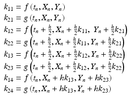 
 $$ \begin{array}{l} k_{11}=f\left(t_n,X_n,Y_n\right)\\ k_{21}=g\left(t_n,X_n,Y_n\right)\\ k_{12}=f\left(t_n+\frac{h}{2},X_n+\frac{h}{2}k_{11},\;Y_n+\frac{h}{2}k_{21}\right)\\ k_{22}=g\left(t_n+\frac{h}{2},X_n+\frac{h}{2}k_{11},Y_n+\frac{h}{2}k_{21}\right) \\ k_{13}=f\left(t_n+\frac{h}{2},X_n+\frac{h}{2}k_{12},Y_n+\frac{h}{2}k_{22}\right)\\ k_{23}=g\left(t_n+\frac{h}{2},X_n+\frac{h}{2}k_{12},Y_n+\frac{h}{2}k_{22}\right) \\ k_{14}=f\left(t_n,X_n+h k_{13},Y_n+h k_{23}\right)\\ k_{24}=g\left(t_n,X_n+h k_{13},Y_n+h k_{23}\right) \end{array} $$
