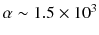 $$\alpha \sim 1.5 \times 10^3$$