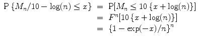 
$$\begin{array}{rcl} \mathrm{P}\left \{M_{n}/10 -\log (n) \leq x\right \}& =& \mathrm{P}[M_{n} \leq 10\left \{x +\log (n)\right \}] \\ & =& {F}^{n}[10\left \{x +\log (n)\right \}] \\ & =&{ \left \{1 -\exp (-x)/n\right \}}^{n} \\ \end{array}$$
