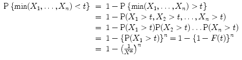 
$$\begin{array}{rcl} \mathrm{P}\left \{\min (X_{1},\ldots ,X_{n}) < t\right \}& =& 1 -\mathrm{ P}\left \{\min (X_{1},\ldots ,X_{n}) > t\right \} \\ & =& 1 -\mathrm{ P}(X_{1} > t,X_{2} > t,\ldots ,X_{n} > t) \\ & =& 1 -\mathrm{ P}(X_{1} > t)\mathrm{P}(X_{2} > t)\ldots \mathrm{P}(X_{n} > t) \\ & =& 1 -{\left \{\mathrm{P}(X_{1} > t)\right \}}^{n} = 1 -{\left \{1 - F(t)\right \}}^{n} \\ & =& 1 -{\left ( \frac{1} {{X}^{\alpha }}\right )}^{n} \\ \end{array}$$
