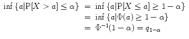 
$$\begin{array}{rcl} \inf \left \{a\vert \mathrm{P}[X > a] \leq \alpha \right \}& =& \inf \left \{a\vert \mathrm{P}[X \leq a] \geq 1 - \alpha \right \} \\ & =& \inf \left \{a\vert \Phi (a) \geq 1 - \alpha \right \} \\ & =& {\Phi }^{-1}(1 - \alpha ) = q_{ 1-\alpha } \\ \end{array}$$
