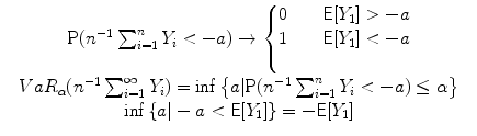 
$$\begin{array}{rcl} & \mathrm{P}({n}^{-1} \sum\nolimits_{i=1}^{n}Y _{i} < -a) \rightarrow \left \{\begin{array}{@{}l@{\quad }l@{}} 0\quad &\mathsf{E}[Y _{1}] > -a \\ 1\quad &\mathsf{E}[Y _{1}] < -a\\ \quad \end{array} \right .& \\ & V aR_{\alpha }({n}^{-1} \sum\nolimits_{i=1}^{\infty }Y _{i}) =\inf \left \{a\vert \mathrm{P}({n}^{-1} \sum\nolimits_{i=1}^{n}Y _{i} < -a) \leq \alpha \right \} & \\ & \inf \left \{a\vert - a < \mathsf{E}[Y _{1}]\right \} = -\mathsf{E}[Y _{1}] & \\ \end{array}$$
