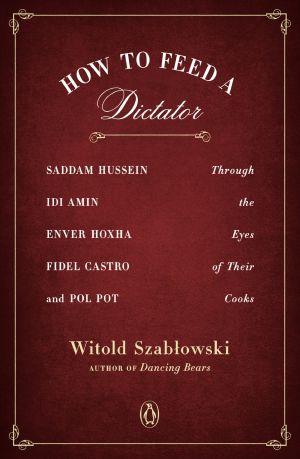 How to Feed a Dictator, Saddam Hussein, Idi Amin, Enver Hoxha, Fidel Castro, and Pol Pot Through the Eyes of Their Cooks