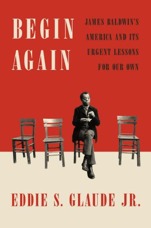 Begin Again, James Baldwin's America and Its Urgent Lessons for Our Own