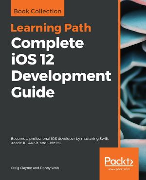 Complete iOS 12 Development Guide · Become a Professional iOS Developer by Mastering Swift, Xcode 10, ARKit, and Core ML