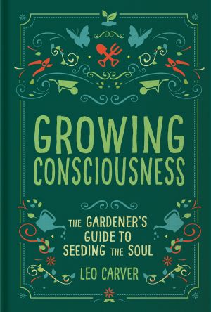 Growing Consciousness, The Gardener's Guide to Seeding the Soul