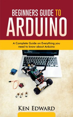 BEGINNERS GUIDE TO ARDUINO · A Complete Guide on Everything You Need to Know About Arduino