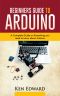 BEGINNERS GUIDE TO ARDUINO · A Complete Guide on Everything You Need to Know About Arduino