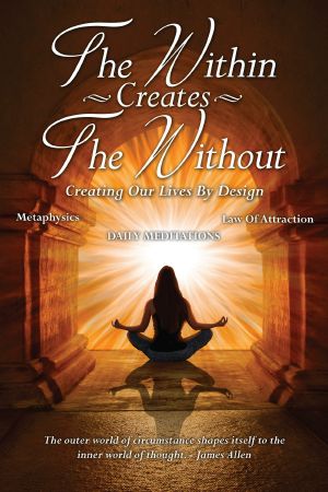 The Within Creates The Without: Creating Our Lives By Design: Daily Meditations