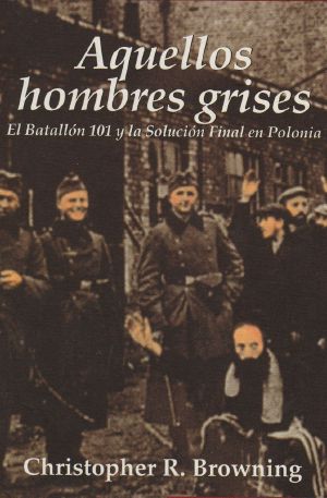 Aquellos Hombres Grises. El Batallón 101 Y La Solución Final en Polonia