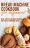 Bread Machine Cookbook for Beginners · Quick, Easy and Delicious Recipes for Perfect Homemade Bread