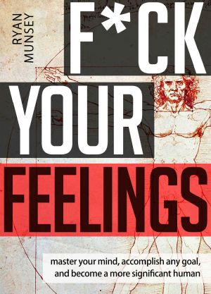 F_ck Your Feelings_ Master Your Mind, Accomplish Any Goal, and Become A More Significant Human