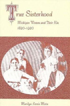 True Sisterhood · Michigan Women and Their Kin, 1820-1920