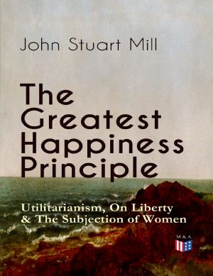 The Greatest Happiness Principle - Utilitarianism, On Liberty & The Subjection of Women