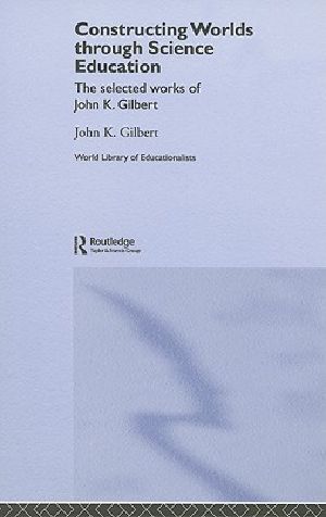 Constructing Worlds Through Science Education · the Selected Works of John K. Gilbert