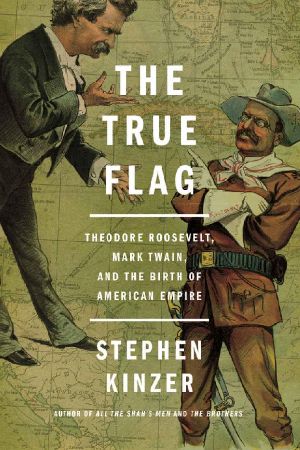 The True Flag · Theodore Roosevelt, Mark Twain, and the Birth of American Empire