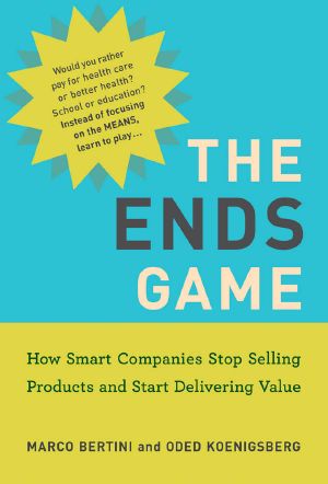 The Ends Game, How Smart Companies Stop Selling Products and Start Delivering Value