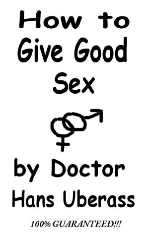 How to Give Good Sex · A 100% Comprehensive Guide for Men and Women Featuring Actual Lovemaking Tips That Have Been Mostly Tested