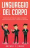 LINGUAGGIO DEL CORPO · Guida Pratica Per Imparare a Leggere Il Corpo E Analizzare Istantaneamente Le Persone, I Pensieri E Le Individualità, Attraverso ... Del Body Language