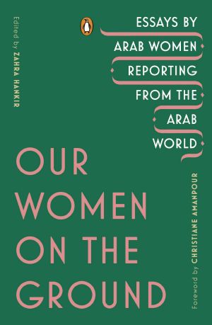 Our Women on the Ground, Essays by Arab Women Reporting from the Arab World