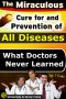 The Miraculous Cure for and Prevention of All Diseases What Doctors Never Learned