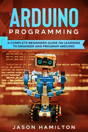 Arduino Programming · A Complete Beginners Guide on Learning to Engineer and Program Arduino