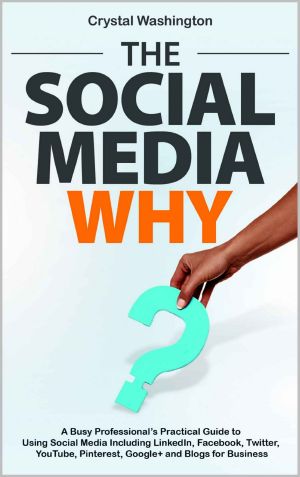 The Social Media WHY · A Busy Professional's Practical Guide to Using Social Media Including LinkedIn, Facebook, Twitter, YouTube, Pinterest, Google+ and Blogs for Business