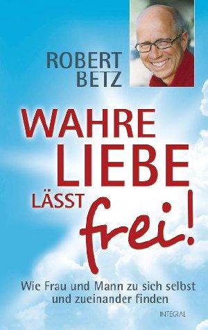 Wahre Liebe lässt frei! · Wie Frau und Mann zu sich selbst und zueinander finden