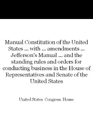 Manual Constitution of the United States ... With ... Amendments ... Jefferson's Manual ... And the Standing Rules and Orders for Conducting Business in the House of Representatives and Senate of the United States