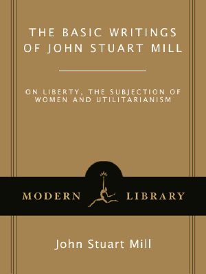 The Basic Writings of John Stuart Mill · on Liberty, the Subjection of Women and Utilitarianism · and Other Writings (Modern Library Classics)