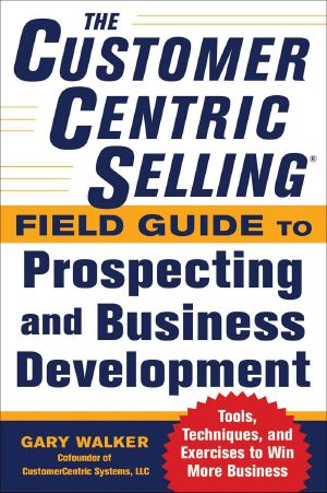 The CustomerCentric Selling® Field Guide to Prospecting and Business Development · Techniques, Tools, and Exercises to Win More Business