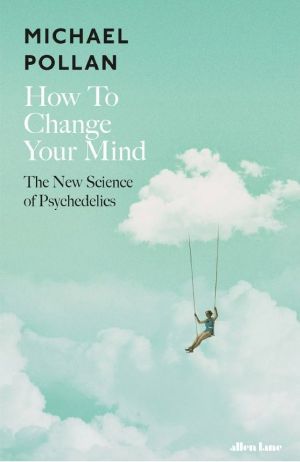 How to Change Your Mind · the New Science of Psychedelics, What the New Science of Psychedelics Teaches Us About Consciousness, Dying, Addiction, Depression, and Transcendence