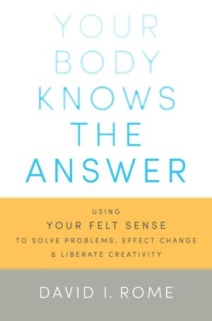 Your Body Knows the Answer: Using Your Felt Sense to Solve Problems, Effect Change, and Liberate Creativity