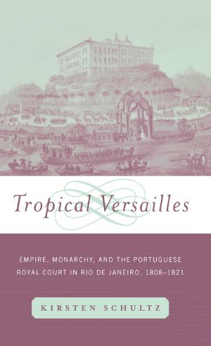 Tropical Versailles: Empire, Monarchy, and the Portuguese Royal Court in Rio De Janeiro, 1808-1821